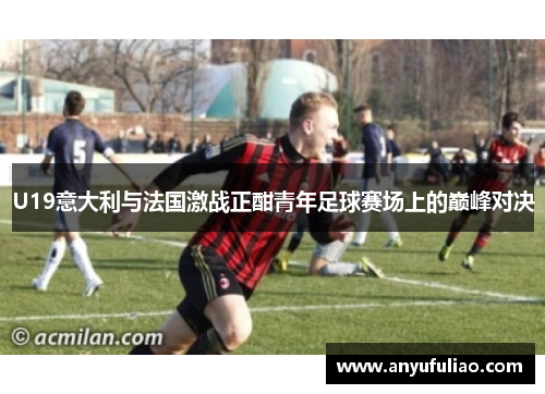 U19意大利与法国激战正酣青年足球赛场上的巅峰对决